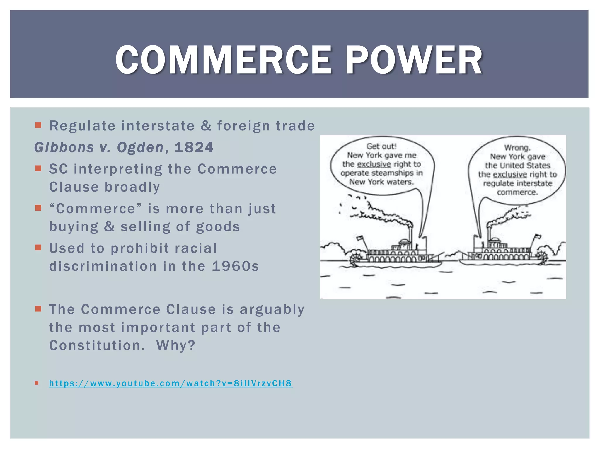 COMMERCE POWER
 Regulate inter state & foreign trade
Gibbons v. Ogden, 1 824
 SC interpreting the Commerce
  Clause broadly
 “Commerce” is more than just
  buying & selling of goods
 Used to prohibit racial
  discrimination in the 1960s

 The Commerce Clause is arguably
  the most impor tant par t of the
  Constitution. Why?

   https://www.youtube.com/watch?v=8iIlVrzvCH8
 