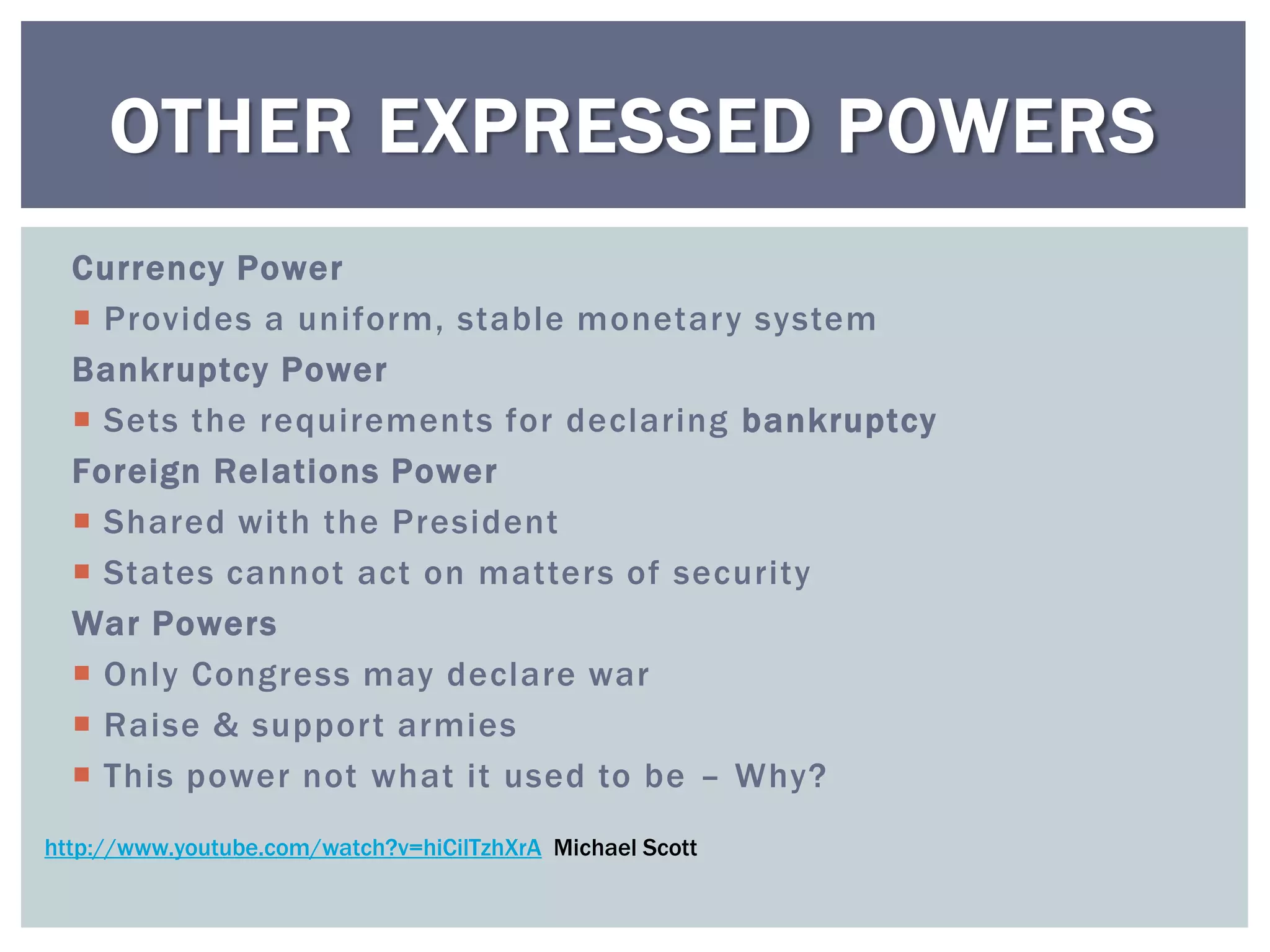 OTHER EXPRESSED POWERS
  Currency Power
   Provides a uniform, stable monetary system
  Bankruptcy Power
   Sets the requirements for declaring bankruptcy
  Foreign Relations Power
   Shared with the President
   States cannot act on matters of security
  War Powers
   Only Congress may declare war
   Raise & support armies
   This power not what it used to be – Why?
http://www.youtube.com/watch?v=hiCilTzhXrA Michael Scott
 