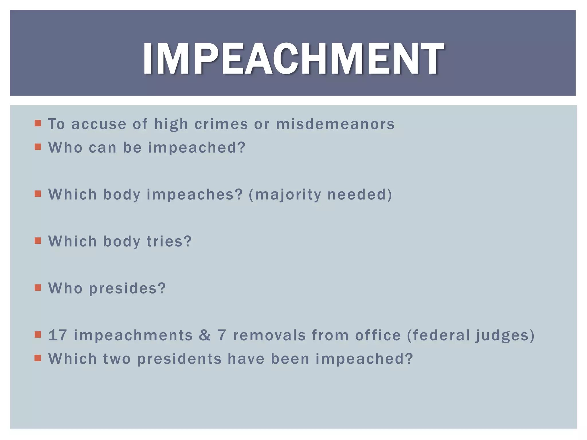 IMPEACHMENT
 To accuse of high crimes or misdemeanors
 Who can be impeached?

 Which body impeaches? (majority needed)

 Which body tries?

 Who presides?

 17 impeachments & 7 removals from of fice (federal judges)
 Which two presidents have been impeached?
 
