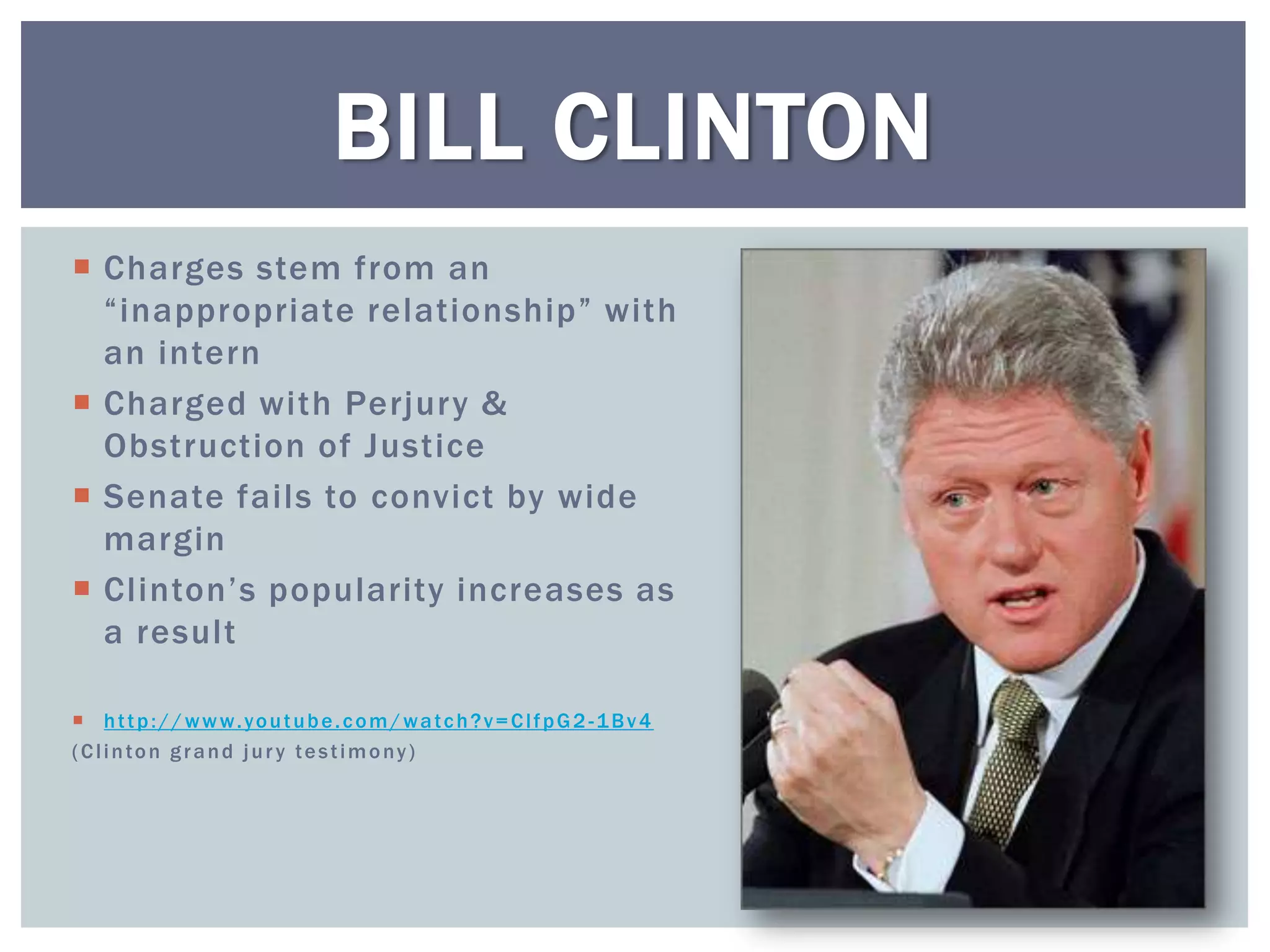 BILL CLINTON
 Charges stem from an
  “inappropriate relationship” with
  an intern
 Charged with Perjury &
  Obstruction of Justice
 Senate fails to convict by wide
  margin
 Clinton’s popularity increases as
  a result

 http:// www.youtube.c om/watc h?v= ClfpG2 -1Bv4
(Clinton grand jur y testimony)
 