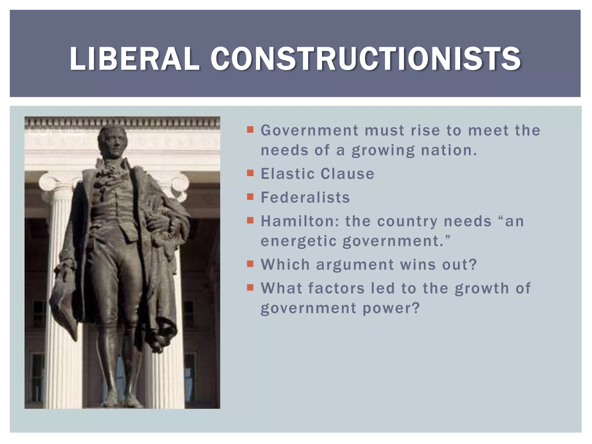 LIBERAL CONSTRUCTIONISTS

          Government must rise to meet the
           needs of a growing nation.
          Elastic Clause
          Federalists
          Hamilton: the country needs “an
           energetic government.”
          Which argument wins out?
          What factors led to the growth of
           government power?
 