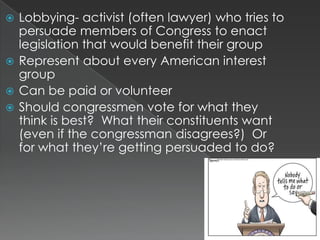  Lobbying- activist (often lawyer) who tries to
  persuade members of Congress to enact
  legislation that would benefit their group
 Represent about every American interest
  group
 Can be paid or volunteer
 Should congressmen vote for what they
  think is best? What their constituents want
  (even if the congressman disagrees?) Or
  for what they‟re getting persuaded to do?
 
