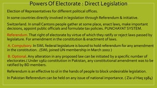 Powers Of Electorate : Direct Legislation
 Election of Representatives for different political offices.
 In some countries directly involved in legislation through Referendum & initiative.
 Switzerland. In small Cantons people gather at some place, enact laws, make important
decisions, appoint public officials and formulate tax policies. PUNCHAYAT SYSTEM.
 Referendum.That right of electorate by virtue of which they ratify or reject laws passed by
legislature. For amendment in the constitution & enactment of laws.
 A. Compulsory. In SWL federal legislature is bound to hold referendum for any amendment
in the constitution. .(SWL joined UN membership in March 2002 )
 B. Optional. Any alteration in any proposed law can be initiated by a specific number of
electorates.( Under 1962 constitution in Pakistan, any constitutional amendment was to be
ratified by BD members.
 Referendum is an effective to ol in the hands of people to block undesirable legislation.
 In Pakistan Referendum can be held on any issue of national importance. ( Zia ul Haq 1984)
 