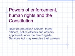 Powers of enforcement,
human rights and the
Constitution
How fire protection officers, forest
officers, police officers and officers
appointed under the Fire Brigade
Services Act may exercise their powers

 