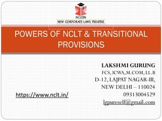POWERS OF NCLT & TRANSITIONAL
PROVISIONS
LAKSHMI GURUNG
FCS, ICWA,M.COM,LL.B
D-12,LAJPAT NAGAR-III,
NEW DELHI – 110024
09313004529
lgpureself@gmail.com
https://www.nclt.in/
 
