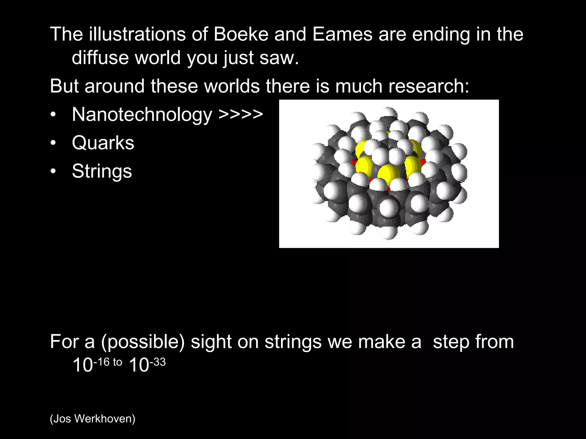 The illustrations of Boeke and Eames are ending in the diffuse world you just saw. But around these worlds there is much research: Nanotechnology >>>> Quarks Strings For a (possible) sight on strings we make a  step from 10 -16 to  10 -33 (Jos Werkhoven) 