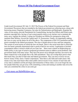 Powers Of The Federal Government Essay
Linda Lynch Government 201 July 13, 2015 The Powers of the Federal Government and State
Government The powers that are extended to the federal government are collecting taxes, along with
borrowing money. Regulate Commerce, Set rules for Naturalization and Bankruptcy. Regulate the
value of coin money, provide Punishment for Counterfeiting, having Post Offices and Postal roads,
promote copyright laws, having a Court system punish crimes at sea, declare war to maintain the
army, navy, regulate the military. Letting our President use Militia for emergencies along with
maintain State Militias. Govern the Capitol and U.S. Possessions. Finally, yet importantly making
the Laws to carry out the duties for all of the above. The components of the US Constitution and the
power extended to the federal government. The class is broken down in laws and four categories.
The system of social norms on which the laws are based. There is the social norm that is which the
laws are based, generally determined what is good or bad for our society. Legalization of alcohol
consumption makes it moral to drink all you want, but ... Show more content on Helpwriting.net ...
Public policy is any type of actual or proposed government action to address social problems. Our
government deals with many issues. They have the power not to delegate and they can reserve the
States respectively to the people that is the 10th amendment. They can overlap there power what
that means they can allot to both state and federal government. They can raise or lower our tax,
borrow money if they chose. Charter corporations. Then there is the faith and credit clause: that
means every state must honor other states public and on record. Every citizens of each state and
every state is entitled to all the privileges and immunities of those states. Let us not forget the one
law people think they can get away with committing a crime and running to another state oh no the
state you committed the crime in can come get
... Get more on HelpWriting.net ...
 