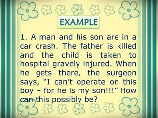 1. A man and his son are in a
car crash. The father is killed
and the child is taken to
hospital gravely injured. When
he gets there, the surgeon
says, “I can’t operate on this
boy – for he is my son!!!” How
can this possibly be?
 