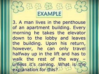 3. A man lives in the penthouse
of an apartment building. Every
morning he takes the elevator
down to the lobby and leaves
the building. Upon his return,
however, he can only travel
halfway up in the lift and has to
walk the rest of the way –
unless it’s raining. What is the
explanation for this?
 