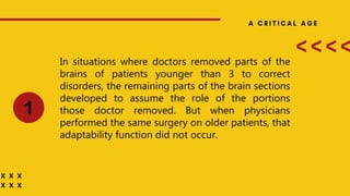 In situations where doctors removed parts of the
brains of patients younger than 3 to correct
disorders, the remaining parts of the brain sections
developed to assume the role of the portions
those doctor removed. But when physicians
performed the same surgery on older patients, that
adaptability function did not occur.
 