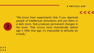 “We know from experiments that if you deprived
people of intellectual stimulation and put them in
a dark room, that produces permanent changes in
the brain. That occurs most dramatically before
age 3. After that age, it’s impossible to ethically do
a study.”
 