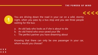 You are driving down the road in your car on a wild, stormy
night, when you pass by a bus stop and you see three people
waiting for the bus:
a. An old lady who looks as if she is about to die
b. An old friend who once saved your life
c. The perfect partner you have dreaming about
Knowing that there can only be one passenger in your car,
whom would you choose?
 