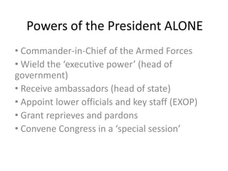 Powers of the President ALONE
• Commander-in-Chief of the Armed Forces
• Wield the ‘executive power’ (head of
government)
• Receive ambassadors (head of state)
• Appoint lower officials and key staff (EXOP)
• Grant reprieves and pardons
• Convene Congress in a ‘special session’
 