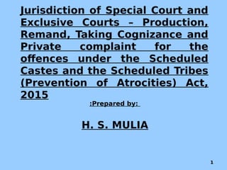 Jurisdiction of Special Court and
Exclusive Courts – Production,
Remand, Taking Cognizance and
Private complaint for the
offences under the Scheduled
Castes and the Scheduled Tribes
(Prevention of Atrocities) Act,
2015
:Prepared by:
H. S. MULIA
1
 