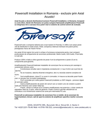 Powersoft Installation in Romania - exclusiv prin Axial
Acustic!
Axial Acustic a devenit distribuitorul exclusiv Powersoft Installation, in Romania. Incepand
cu iunie 2013, clientii din Romania vor putea cumpara faimoasele amplificatoare Powersoft
ce integreaza intr-o carcasa mica puteri mari si sisteme de control extrem de evoluate.
Powersoft este o companie italiană,care a luat nastere în Florența, în 1995 si are astazi peste
150 de distribuitori in toata lumea. Initial, compania a fabricat invertoare de putere pentru
prestigioasa marca de masini Ferrari.
Are peste 50 de ingineri de sunet in echipa si furnizeaza componente pentru mari companii
producatoare de echipamente de sonorizare profesionale: Martin Audio, DAS Audio, Proel Italia
si multi altii.
Produce 100% in Italia si ofera garantie de peste 4 ani la echipamente si peste 10 ani la
componente post-garantie.
Amplificatoarele Powersoft dedicate instalatiilor de sonorizare fixe se remarca prin avantaje si
caracteristici tehnice unice.
• Functioneaza simultan atat in impedanta constanta de 2, 4 sau 8 ohmi cat si pe linie de
100/70V;
• Nu se incalzesc, datorita eficientei energetice, deci nu necesita sisteme complexe de
racire;
• Sunt amplificatoare „clasa D” cu surse in comutatie, in masura sa dezvolte puteri foarte
mari, in carcase mici, la costuri avantajoase.
• Pot fi controlate prin softul gratuit Powersoft (modelele cu DSP integrat – procesor digital
de semnale audio);
• Gama amplificatoarelor de putere din seria K are un sistem unic de crestere a puterii
audio prin folosirea unor carduri Step-Up;
• Practic, clientii nu trebuie sa-si cumpere amplificatoare mai puternice, ci doar cartela de
upgradare Step-Up. În plus, softul de gestiune Power Control ii permite utilizatorului sa
controleze si sa monitorizeze sistemul de sunet prin intermediul PC-ului.
Powersoft se adreseaza instalatiilor de sonorizare fixe si mobile: de la sonorizari de
hypermarketuri, birouri, sali de sport la sisteme de amplificare specifice marilor concerte
LIVE.
 