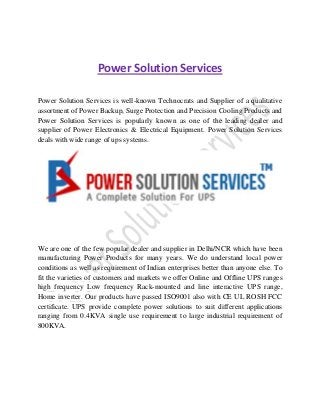 Power Solution Services
Power Solution Services is well-known Technocrats and Supplier of a qualitative
assortment of Power Backup, Surge Protection and Precision Cooling Products and
Power Solution Services is popularly known as one of the leading dealer and
supplier of Power Electronics & Electrical Equipment. Power Solution Services
deals with wide range of ups systems.

We are one of the few popular dealer and supplier in Delhi/NCR which have been
manufacturing Power Products for many years. We do understand local power
conditions as well as requirement of Indian enterprises better than anyone else. To
fit the varieties of customers and markets we offer Online and Offline UPS ranges
high frequency Low frequency Rack-mounted and line interactive UPS range,
Home inverter. Our products have passed ISO9001 also with CE UL ROSH FCC
certificate. UPS provide complete power solutions to suit different applications
ranging from 0.4KVA single use requirement to large industrial requirement of
800KVA.

 