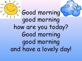 Good morning
good morning
how are you today?
Good morning
good morning
and have a lovely day!
 