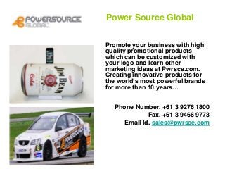 Power Source Global
Promote your business with high
quality promotional products
which can be customized with
your logo and learn other
marketing ideas at Pwrsce.com.
Creating innovative products for
the world’s most powerful brands
for more than 10 years…
Phone Number. +61 3 9276 1800
Fax. +61 3 9466 9773
Email Id. sales@pwrsce.com
 