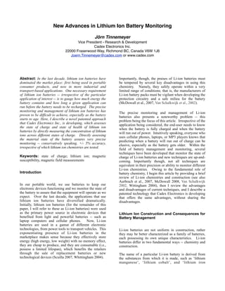 31-4: Diamagnetic Measurements in Lead Acid Batteries to Estimate State of
                                Charge
                                                  Jörn A. Tinnemeyer
                                       Vice President – Research & Development
                                                 Cadex Electronics Inc.
                                22000 Fraserwood Way, Richmond BC, Canada V6W 1J6
                                   Joern.Tinnemeyer@cadex.com or www.cadex.com



Abstract: With the development of start/stop technology to     entertainment systems and start-stop technologies (micro
improve fuel economy and a larger prevalence of electronic     hybridization) to name two [1]. Recent technological
loads in standard automobiles, the accurate determination      developments promise to use battery power for critical
of State of Charge (SoC) is highly desirable. The market is    safety features of the vehicle - such as, electrical steering
already experiencing a paradigm shift away from handheld       (drive by wire) and braking systems. In such instances
diagnostic equipment to onboard sensors in high end            when critical operations of the automobile depend on
automobiles.       Concurrently, the adoption has also         battery power, accurate knowledge of the state of the
stagnated in the last few years due to inaccuracies of these   battery is not a nicety, it is paramount.
sensors. Specifically, all sensors on the market today
employ voltage, current and temperature sensing to
estimate the SoC. Although these methods are reasonable        As our demands for battery sensor technologies have
(defined as having a +/- 15% accuracy to relative state of     increased, so too have the types of sensor technologies that
charge) when the battery is new, the errors increase           are available. Initial automotive battery sensors consisted
dramatically with age. The reason for this is that different   of a primitive shunt style system that assessed the cranking
failure modes resulting from varying operating conditions      capacity of the battery. Now, battery sensor systems have
will have independent effects on battery health. In order to   been placed in mid-level and luxury automobiles that
make a more direct assessment, Cadex Electronics Inc. is       monitor the current of the battery from a few milliamps to
developing a sensor based on measuring the change in           hundreds of amperes. These modern battery sensors rely,
magnetic susceptibility of lead / lead sulphate as the         almost exclusively, on mathematical models. The sensors
battery changes SoC. Measurements of the diamagnetic           take in a number of parameters from the battery - voltage,
field changes have demonstrated improved predictive            current, and temperature - and then an algorithm estimates
capability (+/- 7%) within a challenging automotive            the battery’s SoC. The computational models are dynamic
environment.                                                   and are based on the parameters of a new battery plus an
                                                               aging model. Not surprisingly, these models work
                                                               reasonably well (+/-15% SoC) when the battery is new,
Keywords: state of charge; lead acid; diamagnetic;             charged, and left standing for a prolonged period of time
magnetic susceptibility                                        (allows voltage to be directly correlated to SoC). However,
                                                               if the battery is not new, is or has been recently polarized,
                                                               then these estimation techniques become less accurate
Introduction                                                   (+/-30% SoC or worse). The greatest hurdle that these
In our portable world, we use batteries to keep our            estimation techniques face is the ability to obtain an
electronic devices functioning and we monitor the state of     accurate measure the battery’s capacity. The capacity of
the battery to assure that the equipment will operate as we    the battery decreases as the battery ages. Importantly, the
expect. Realtime battery monitoring is commonplace in          speed of this aging processes is modified by a host of
devices, which use the battery as the primary source of        different environmental conditions (e.g., outside
power - such as, cellular phones, laptop computers, etc. By    temperature, usage rate, degree of charge-discharge cycles)
contrast, battery monitoring is less frequent in electronic    [2], which thwart the meaningful development of a
systems that place fewer demands on the battery.               computational estimation system.
Automobiles and other vehicles provide a good example of
this later trend.     Traditionally, automobiles used the
onboard battery system to start the engine; thus, realtime     Unfortunately, this roadblock to effective battery
battery monitoring was not required or implemented.            monitoring occurs at the same time as the demand for a
                                                               reliable, realtime measure of SoC grows: the ADAC reports
                                                               that 40% of roadside automotive failures are battery-related
This trend is changing. The last two decades have brought      [3]. More importantly there is an increasing trend towards
many advances in automobile technologies, which place          these failures (36% in 2007 for example) [4]. It is time to
more demands on the automobile’s battery: onboard              consider a novel approach.
 