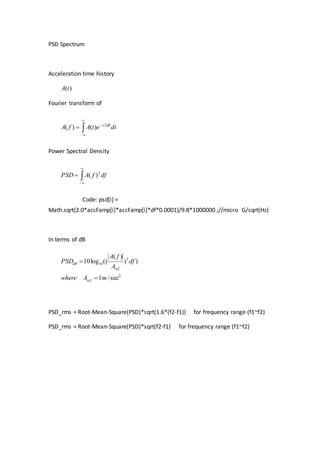 PSD Spectrum
Acceleration time history
)(tA
Fourier transform of




 dtetAfA ftj 2
)()(
Power Spectral Density



 dffAPSD 2
)(
Code: psd[i] =
Math.sqrt(2.0*accFamp[i]*accFamp[i]*df*0.0001)/9.8*1000000.;//micro G/sqrt(Hz)
In terms of dB
2
2
10
sec/1
))
)(
((log10
mAwhere
df
A
fA
PSD
ref
ref
dB


PSD_rms = Root-Mean-Square(PSD)*sqrt(1.6*(f2-f1)) for frequency range (f1~f2)
PSD_rms = Root-Mean-Square(PSD)*sqrt(f2-f1) for frequency range (f1~f2)
 