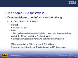 Ein anderes Bild für Web 2.0 Demokratisierung der Informationsverteilung z.B. Das Abbild einer Person Porträt –  Künstler + Fürst Foto Fotografie demokratisiert die Erstellung aber nicht deren Verteilung Web 2.0 - Flickr, Youtube, Podcast, Wikis Ermöglichen jedem die Verteilung selbsterstellten Contents (Aber auch) keine Filterung durch Redaktionen Keine wissenschaftlichen Publikations- und Prüfprozesse 