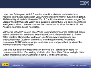 Unter dem Schlagwort Web 2.0 werden sowohl soziale als auch technische Aspekte einer neuen Generation von Anwendungen im Internet zusammen gefaßt. IBM überträgt aktuell die Ideen des Web 2.0 auf Unternehmensanwendungen. Der Slogan "Web 2.0 Goes to Work" zeigt dabei die Zielrichtung. Die gemeinschaftliche Intelligenz in einem Unternehmen nutzbar zu machen ist einer der wesentlichen Ansätze innerhalb dieses Konzeptes.  Mit "sozial software" werden neue Wege in der Zusammenarbeit praktiziert. Blogs helfen Unternehmen intern und extern neue Kommunikationsformen zu finden. Wikis ersetzen Handbücher und Mash-ups führen Anwendungen die aus unterschiedlichen Quellen stammen auf dem Bildschirm des Anwenders zusammen. RSS Feeds versorgen den Leser kurz und gezielt mit gewünschten Informationen aus Webquellen.  Dies sind nur einige der Möglichkeiten die Web 2.0 Technologien heute für Unternehmen bieten. Der Vortrag stellt die Idee hinter Web 2.0 vor und gibt einen kurzen Überblick über Anwendungen der IBM in diesem Kontext. 