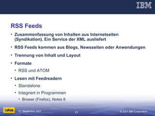 RSS Feeds Zusammenfassung von Inhalten aus Internetseiten (Syndikation). Ein Service der XML ausliefert RSS Feeds kommen aus Blogs, Newsseiten oder Anwendungen Trennung von Inhalt und Layout Formate RSS und ATOM Lesen mit Feedreadern Standalone Integriert in Programmen Brower (Firefox), Notes 8 