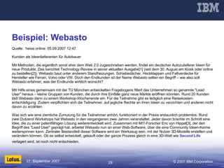 Beispiel: Webasto Quelle:  heise online: 05.09.2007 12:47  Kunden als Ideenlieferanten für Autobauer  Mit Methoden, die eigentlich sonst eher dem Web 2.0 zugeschrieben werden, findet ein deutscher Autozulieferer Ideen für neue Produkte. Das berichtet Technology Review in seiner aktuellen Ausgabe[1] (seit dem 30. August am Kiosk oder online zu bestellen[2]). Webasto baut unter anderem Standheizungen, Schiebedächer, Heckklappen und Faltverdecke für Hersteller wie Ferrari, Volvo oder VW. Doch den Endkunden ist der Name Webasto selten ein Begriff – wie also soll Webasto erfahren, was der Endkunde wirklich wünscht?  Mit Hilfe eines gemeinsam mit der TU München entwickelten Fragebogens filtert das Unternehmen so genannte "Lead User" heraus – kleine Gruppen von Kunden, die durch ihre Einfälle ganz neue Märkte eröffnen könnten. Rund 20 Kunden lädt Webasto dann zu einem Workshop-Wochenende ein. Für die Teilnahme gibt es lediglich eine Reisekosten- entschädigung. Zudem verpflichten sich die Teilnehmer, auf jegliche Rechte an ihren Ideen zu verzichten und anderen nicht davon zu erzählen.  Was sich wie eine ziemliche Zumutung für die Teilnehmer anhört, funktioniert in der Praxis erstaunlich problemlos: Rund zwei Dutzend Workshops hat Webasto in den vergangenen zwei Jahren veranstaltet. Jeder davon brachte im Schnitt eine Idee, die zu einer patentfähigen Lösung weiterentwickelt wird. Zusammen mit MIT-Forscher Eric von Hippel[3], der den Begriff des "Lead User" geprägt hat, arbeitet Webasto nun an einer Web-Software, über die eine Community Ideen-Keime weiterspinnen kann. Zentraler Bestandteil dieser Software wird ein Werkzeug sein, mit der Nutzer 3D-Modelle erstellen und verändern können. Ob es selbst entwickelt, gekauft oder der ganze Prozess gleich in eine 3D-Welt wie  Second Life  verlagert wird, ist noch nicht entschieden. / 