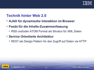 Technik hinter Web 2.0 AJAX für dynamische Interaktion im Browser Feeds für die Inhalte-Zusammenfassung RSS und/oder ATOM Format als Struktur für XML Daten Service Orientierte Architektur REST als Design Pattern für den Zugriff auf Daten via HTTP 