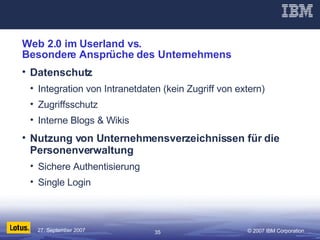 Web 2.0 im Userland vs.  Besondere Ansprüche des Unternehmens Datenschutz Integration von Intranetdaten (kein Zugriff von extern) Zugriffsschutz Interne Blogs & Wikis Nutzung von Unternehmensverzeichnissen für die Personenverwaltung Sichere Authentisierung  Single Login 