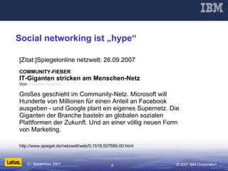 Social networking ist „hype“ [Zitat:]Spiegelonline netzwelt: 26.09.2007 COMMUNITY-FIEBER IT-Giganten stricken am Menschen-Netz Von  Christian Stöcker   Großes geschieht im Community-Netz. Microsoft will Hunderte von Millionen für einen Anteil an Facebook ausgeben - und Google plant ein eigenes Supernetz. Die Giganten der Branche basteln an globalen sozialen Plattformen der Zukunft. Und an einer völlig neuen Form von Marketing.  http://www.spiegel.de/netzwelt/web/0,1518,507689,00.html 