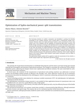 Optimization of hydro-mechanical power split transmissions
Alarico Macor, Antonio Rossetti ⁎
Department of Engineering and Management, Università di Padova, Stradella S. Nicola, 3-36100 Vicenza, Italy
a r t i c l e i n f o a b s t r a c t
Article history:
Received 24 November 2010
Received in revised form 6 May 2011
Accepted 14 July 2011
Available online 1 September 2011
The increasing attention to comfort, automation and drivability is pushing the driveline
technology to ever complex solutions, such as power-shift or continuously variable trans-
missions. Between these, the hydro-mechanical solution seems promising for heavy duty
vehicle, due to the reliability and the capability of transferring high power. However, the
double energy conversion occurring in the hydraulic branch of the transmission could lower
excessively the total efficiency, highlighting the needs for a careful design of the whole system.
In this work, the design of a hydro-mechanical transmission is defined as an optimization
problem in which the objective function is the average efficiency of transmission, while the
design variables are the displacements of the two hydraulic machines and gear ratios of
ordinary and planetary gears. The optimization problem is solved by a “direct search” algorithm
based on the swarm method, which showed a good speed convergence and the ability to
overcome local minima.
The optimization design method will be applied to study the transmission of two vehicles: a
62 kW compact loader and a high power agricultural tractor.
© 2011 Elsevier Ltd. All rights reserved.
Keywords:
Hydro-mechanical transmission
Power split transmission
1. Introduction
The growing role of agricultural mechanization in worldwide food programs and the need to save fossil energy goes towards
reducing fuel consumption and emissions of agricultural machinery. This compels to reconsider the architecture of the vehicle's
propulsion system, addressing the designer toward more sophisticated and efﬁcient solutions. The same trend holds for earth-
moving and construction machinery.
In recent years, the evolution of the transmissions of agricultural and working machines was addressed to increase
comfort and drivability without penalty of efﬁciency and, possibly, costs. These objectives involve the use of continuous
transmissions that allow the elimination of the shifting gears, which is sometimes exhausting, and keep the fuel consumption
to a minimum.
Current technology provides some solutions for continuous variable transmission (CVT): the hydrodynamic, the hydrostatic,
the mechanical and the electrical.
The hydrodynamic transmission (torque converter) is not suitable for these applications because its transmission ratio is not
controllable by the user and it has a good efﬁciency only at high speeds.
The hydrostatic transmission, on the contrary, can easily control the speed, but with a very low efﬁciency because of the double
energy conversion occurring in it.
The mechanical transmission, in its variants (metal chain, toroidal), is characterized by high efﬁciency, although sometimes
with limits of power and speed range. This requires the use of a mechanical gearbox further downstream.
Electric transmission, although particularly suitable for speed control, sometimes has unsatisfactory levels of performance and
still high costs.
Mechanism and Machine Theory 46 (2011) 1901–1919
⁎ Corresponding author. Tel.: +39 049 827 7474; fax: +39 049 827 6785.
E-mail address: antonio.rossetti@unipd.it (A. Rossetti).
0094-114X/$ – see front matter © 2011 Elsevier Ltd. All rights reserved.
doi:10.1016/j.mechmachtheory.2011.07.007
Contents lists available at ScienceDirect
Mechanism and Machine Theory
journal homepage: www.elsevier.com/locate/mechmt
 