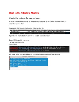 Back to the Attacking Machine 
Create the Listener for our payload: 
In order to receive the payload on our Attacking machine, we must have a listener setup to 
catch the reverse shell. 
 
Navigate in Kali Linux to the location of the handler file: 
 
Open the file in a text editor, as it will be used to create the lister. 
 
Launch Metasploit in a terminal: 
‘service postgresql start’ 
‘msfconsole’ 
 
Copy and paste the commands from the handler file into the msfconsole terminal:
 
 