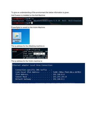 To give an understanding of the environment the below information is given: 
Veil Evasion is installed on the Kali Machine: 
 
PowerSploit is saved on the Victim Machine: 
 
The ip address for the Attacking machine is: 
 
The ip address for the Victim machine is: 
 
 
 
 
 
 