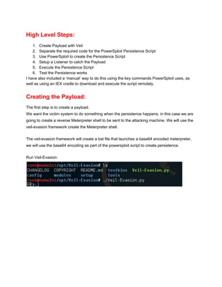 High Level Steps: 
1. Create Payload with Veil 
2. Separate the required code for the PowerSploit Persistence Script 
3. Use PowerSploit to create the Persistence Script 
4. Setup a Listener to catch the Payload 
5. Execute the Persistence Script 
6. Test the Persistence works 
I have also included a ‘manual’ way to do this using the key commands PowerSploit uses, as 
well as using an IEX cradle to download and execute the script remotely. 
Creating the Payload: 
The first step is to create a payload. 
We want the victim system to do something when the persistence happens, in this case we are 
going to create a reverse Meterpreter shell to be sent to the attacking machine. We will use the 
veil­evasion framework create the Meterpreter shell. 
 
The veil­evasion framework will create a bat file that launches a base64 encoded meterpreter, 
we will use the base64 encoding as part of the powersploit script to create persistence. 
 
Run Veil­Evasion: 
 
 
 
 
 
 
 
 
 
 
 
 
 