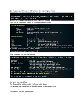 Set the options with the correct IP address (the Attacking machine): 
 
Type ‘info’ to confirm the correct IP address has been chosen: 
 
Type ‘generate’ to create the payload: 
 
 
Veil gives two output files: 
The ‘Payload file’ will be used in the PowerSploit Script. 
The ‘Handler file’ will be used to create a listener for the reverse shell. 
 
The payload has now been created. 
 