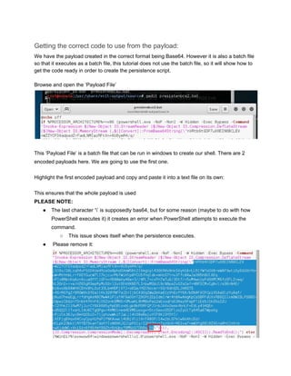 Getting the correct code to use from the payload: 
We have the payload created in the correct format being Base64. However it is also a batch file 
so that it executes as a batch file, this tutorial does not use the batch file, so it will show how to 
get the code ready in order to create the persistence script. 
 
Browse and open the ‘Payload File’ 
 
 
This ‘Payload File’ is a batch file that can be run in windows to create our shell. There are 2 
encoded payloads here. We are going to use the first one. 
 
Highlight the first encoded payload and copy and paste it into a text file on its own: 
 
This ensures that the whole payload is used 
PLEASE NOTE: 
● The last character ‘’ is supposedly bas64, but for some reason (maybe to do with how 
PowerShell executes it) it creates an error when PowerShell attempts to execute the 
command. 
○ This issue shows itself when the persistence executes. 
●  Please remove it:
 
 