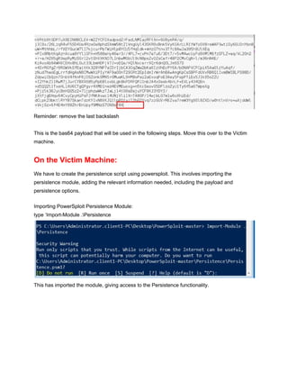  
Reminder: remove the last backslash 
 
This is the bas64 payload that will be used in the following steps. Move this over to the Victim 
machine. 
On the Victim Machine: 
We have to create the persistence script using powersploit. This involves importing the 
persistence module, adding the relevant information needed, including the payload and 
persistence options. 
 
Importing PowerSploit Persistence Module: 
type ‘Import­Module .Persistence 
 
This has imported the module, giving access to the Persistence functionality. 
 
 
 
