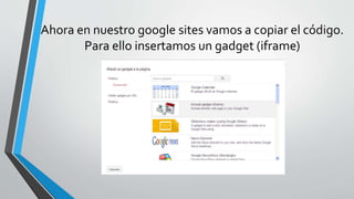Ahora en nuestro google sites vamos a copiar el código. 
Para ello insertamos un gadget (iframe) 
 