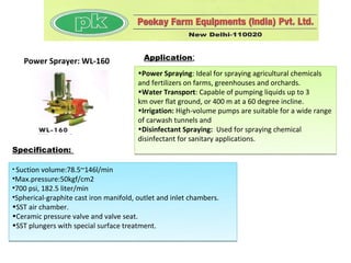 Power Sprayer: WL-160                  Application:
                                        •Power Spraying: Ideal for spraying agricultural chemicals
                                        and fertilizers on farms, greenhouses and orchards.
                                        •Water Transport: Capable of pumping liquids up to 3
                                        km over flat ground, or 400 m at a 60 degree incline.
                                        •Irrigation: High-volume pumps are suitable for a wide range
                                        of carwash tunnels and
                                        •Disinfectant Spraying: Used for spraying chemical
                                        disinfectant for sanitary applications.
Specification:

• Suction volume:78.5~146l/min
•Max.pressure:50kgf/cm2
•700 psi, 182.5 liter/min
•Spherical-graphite cast iron manifold, outlet and inlet chambers.
•SST air chamber.
•Ceramic pressure valve and valve seat.
•SST plungers with special surface treatment.
 