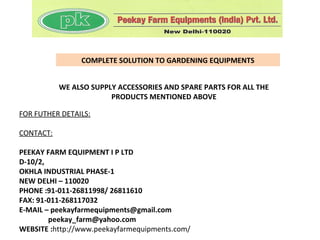 COMPLETE SOLUTION TO GARDENING EQUIPMENTS


           WE ALSO SUPPLY ACCESSORIES AND SPARE PARTS FOR ALL THE
                        PRODUCTS MENTIONED ABOVE

FOR FUTHER DETAILS:

CONTACT:

PEEKAY FARM EQUIPMENT I P LTD
D-10/2,
OKHLA INDUSTRIAL PHASE-1
NEW DELHI – 110020
PHONE :91-011-26811998/ 26811610
FAX: 91-011-268117032
E-MAIL – peekayfarmequipments@gmail.com
        peekay_farm@yahoo.com
WEBSITE :http://www.peekayfarmequipments.com/
 