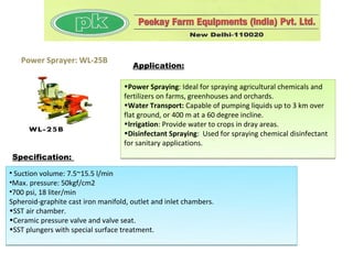 Power Sprayer: WL-25B
                                      Application:

                                   •Power Spraying: Ideal for spraying agricultural chemicals and
                                   fertilizers on farms, greenhouses and orchards.
                                   •Water Transport: Capable of pumping liquids up to 3 km over
                                   flat ground, or 400 m at a 60 degree incline.
                                   •Irrigation: Provide water to crops in dray areas.
                                   •Disinfectant Spraying: Used for spraying chemical disinfectant
                                   for sanitary applications.
Specification:

• Suction volume: 7.5~15.5 l/min
•Max. pressure: 50kgf/cm2
•700 psi, 18 liter/min
Spheroid-graphite cast iron manifold, outlet and inlet chambers.
•SST air chamber.
•Ceramic pressure valve and valve seat.
•SST plungers with special surface treatment.
 