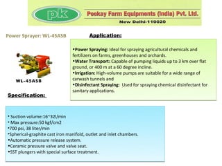 Power Sprayer: WL-45ASB                  Application:

                                •Power Spraying: Ideal for spraying agricultural chemicals and
                                fertilizers on farms, greenhouses and orchards.
                                •Water Transport: Capable of pumping liquids up to 3 km over flat
                                ground, or 400 m at a 60 degree incline.
                                •Irrigation: High-volume pumps are suitable for a wide range of
                                carwash tunnels and
                                •Disinfectant Spraying: Used for spraying chemical disinfectant for
                                sanitary applications.
Specification:



• Suction volume:16~32l/min
• Max pressure:50 kgf/cm2
•700 psi, 38 liter/min
•Spherical-graphite cast iron manifold, outlet and inlet chambers.
•Automatic pressure release system.
•Ceramic pressure valve and valve seat.
•SST plungers with special surface treatment.
 