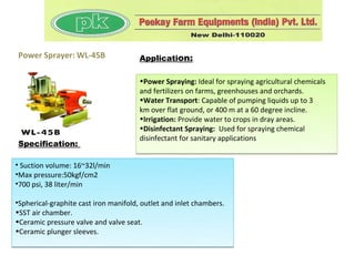 Power Sprayer: WL-45B                  Application:

                                       •Power Spraying: Ideal for spraying agricultural chemicals
                                       and fertilizers on farms, greenhouses and orchards.
                                       •Water Transport: Capable of pumping liquids up to 3
                                       km over flat ground, or 400 m at a 60 degree incline.
                                       •Irrigation: Provide water to crops in dray areas.
                                       •Disinfectant Spraying: Used for spraying chemical
                                       disinfectant for sanitary applications
Specification:

• Suction volume: 16~32l/min
•Max pressure:50kgf/cm2
•700 psi, 38 liter/min

•Spherical-graphite cast iron manifold, outlet and inlet chambers.
•SST air chamber.
•Ceramic pressure valve and valve seat.
•Ceramic plunger sleeves.
 