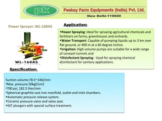 Power Sprayer: WL-160AS                Application:
                                     •Power Spraying: Ideal for spraying agricultural chemicals and
                                     fertilizers on farms, greenhouses and orchards.
                                     •Water Transport: Capable of pumping liquids up to 3 km over
                                     flat ground, or 400 m at a 60 degree incline.
                                     •Irrigation: High-volume pumps are suitable for a wide range
                                     of carwash tunnels and
                                     •Disinfectant Spraying: Used for spraying chemical
                                     disinfectant for sanitary applications.
  Specification:


Suction volume:78.5~146l/min
•Max. pressure:50kgf/cm2
•700 psi, 182.5 liter/min
•Spherical-graphite cast iron manifold, outlet and inlet chambers.
•Automatic pressure release system.
•Ceramic pressure valve and valve seat.
•SST plungers with special surface treatment.
 