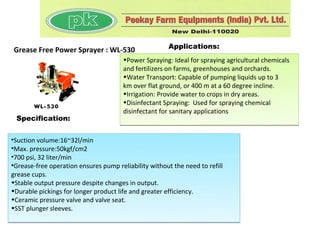 Applications:
Grease Free Power Sprayer : WL-530
                                       •Power Spraying: Ideal for spraying agricultural chemicals
                                       and fertilizers on farms, greenhouses and orchards.
                                       •Water Transport: Capable of pumping liquids up to 3
                                       km over flat ground, or 400 m at a 60 degree incline.
                                       •Irrigation: Provide water to crops in dry areas.
                                       •Disinfectant Spraying: Used for spraying chemical
                                       disinfectant for sanitary applications
 Specification:


•Suction volume:16~32l/min
•Max. pressure:50kgf/cm2
•700 psi, 32 liter/min
•Grease-free operation ensures pump reliability without the need to refill
grease cups.
•Stable output pressure despite changes in output.
•Durable pickings for longer product life and greater efficiency.
•Ceramic pressure valve and valve seat.
•SST plunger sleeves.
 
