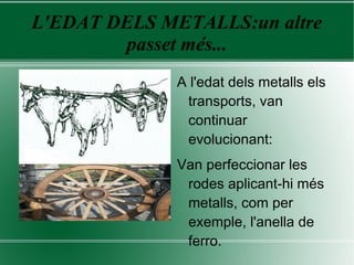 L'EDAT DELS METALLS:un altre
passet més...
A l'edat dels metalls els
transports, van
continuar
evolucionant:
Van perfeccionar les
rodes aplicant-hi més
metalls, com per
exemple, l'anella de
ferro.
 