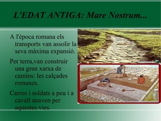 L'EDAT ANTIGA: Mare Nostrum...
A l'època romana els
transports van assolir la
seva màxima expansió.
Per terra,van construir
una gran xarxa de
camins: les calçades
romanes.
Carros i soldats a peu i a
cavall anaven per
aquestes vies.
 